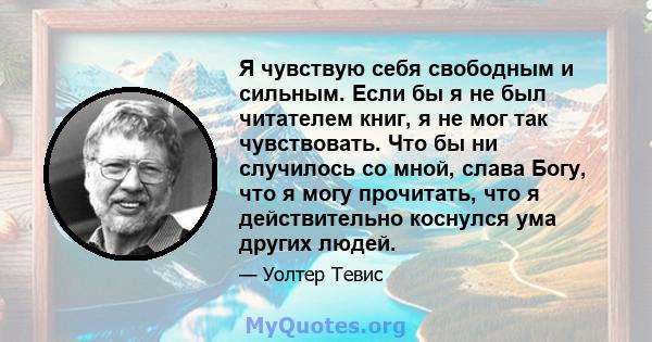 Я чувствую себя свободным и сильным. Если бы я не был читателем книг, я не мог так чувствовать. Что бы ни случилось со мной, слава Богу, что я могу прочитать, что я действительно коснулся ума других людей.