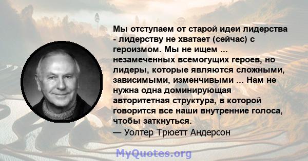 Мы отступаем от старой идеи лидерства - лидерству не хватает (сейчас) с героизмом. Мы не ищем ... незамеченных всемогущих героев, но лидеры, которые являются сложными, зависимыми, изменчивыми ... Нам не нужна одна