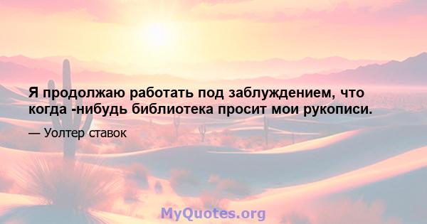 Я продолжаю работать под заблуждением, что когда -нибудь библиотека просит мои рукописи.