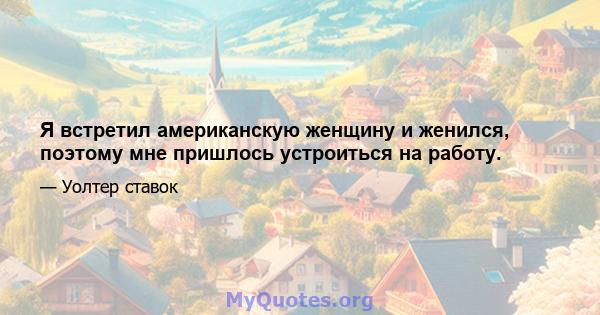 Я встретил американскую женщину и женился, поэтому мне пришлось устроиться на работу.