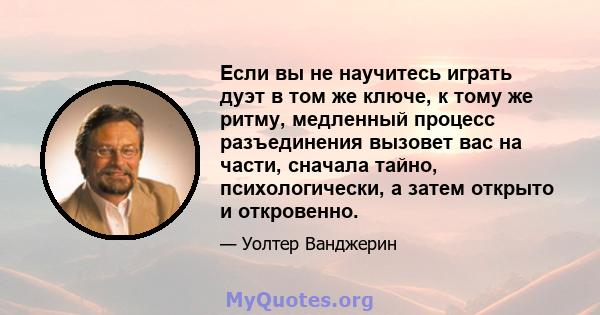 Если вы не научитесь играть дуэт в том же ключе, к тому же ритму, медленный процесс разъединения вызовет вас на части, сначала тайно, психологически, а затем открыто и откровенно.