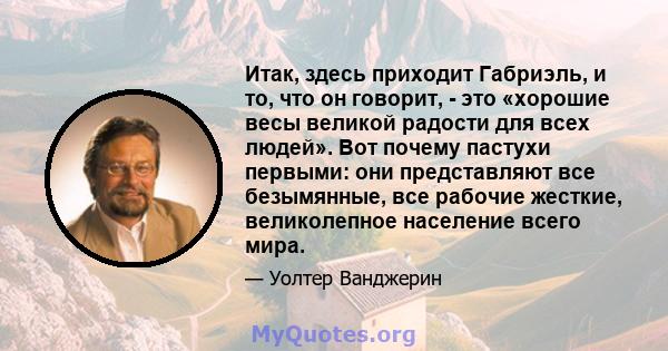 Итак, здесь приходит Габриэль, и то, что он говорит, - это «хорошие весы великой радости для всех людей». Вот почему пастухи первыми: они представляют все безымянные, все рабочие жесткие, великолепное население всего