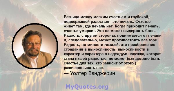 Разница между мелким счастьем и глубокой, поддержащей радостью - это печаль. Счастье живет там, где печаль нет. Когда приходит печаль, счастье умирает. Это не может выдержать боль. Радость, с другой стороны, поднимается 