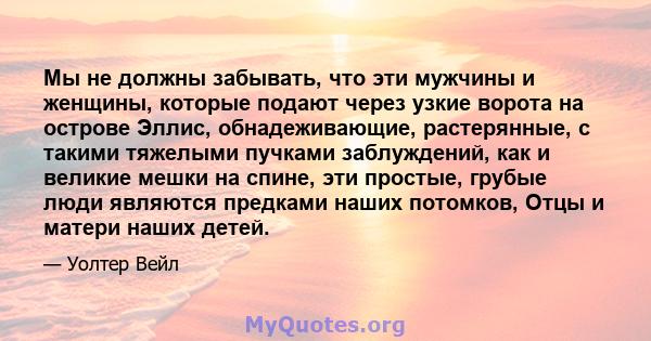 Мы не должны забывать, что эти мужчины и женщины, которые подают через узкие ворота на острове Эллис, обнадеживающие, растерянные, с такими тяжелыми пучками заблуждений, как и великие мешки на спине, эти простые, грубые 