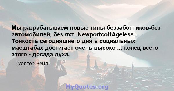 Мы разрабатываем новые типы беззаботников-без автомобилей, без яхт, NewportcottAgeless. Тонкость сегодняшнего дня в социальных масштабах достигает очень высоко ... конец всего этого - досада духа.