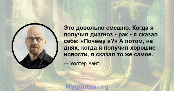 Это довольно смешно. Когда я получил диагноз - рак - я сказал себе: «Почему я?» А потом, на днях, когда я получил хорошие новости, я сказал то же самое.