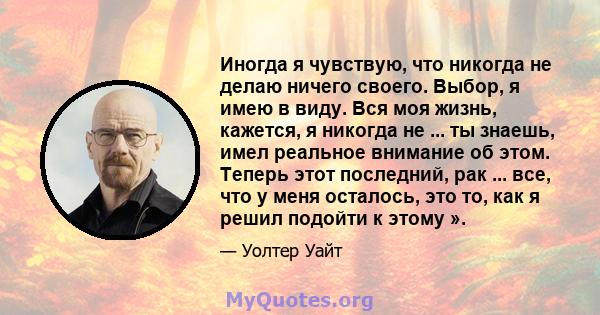 Иногда я чувствую, что никогда не делаю ничего своего. Выбор, я имею в виду. Вся моя жизнь, кажется, я никогда не ... ты знаешь, имел реальное внимание об этом. Теперь этот последний, рак ... все, что у меня осталось,