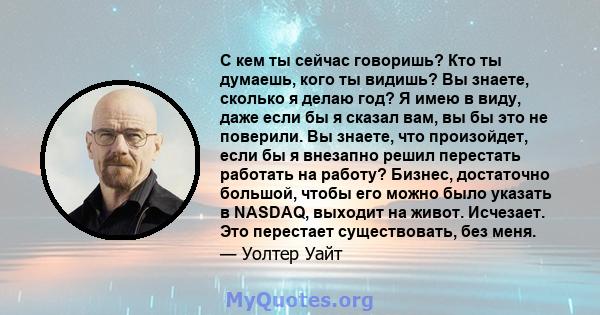 С кем ты сейчас говоришь? Кто ты думаешь, кого ты видишь? Вы знаете, сколько я делаю год? Я имею в виду, даже если бы я сказал вам, вы бы это не поверили. Вы знаете, что произойдет, если бы я внезапно решил перестать