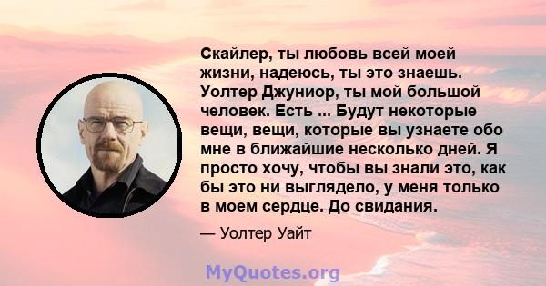 Скайлер, ты любовь всей моей жизни, надеюсь, ты это знаешь. Уолтер Джуниор, ты мой большой человек. Есть ... Будут некоторые вещи, вещи, которые вы узнаете обо мне в ближайшие несколько дней. Я просто хочу, чтобы вы