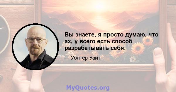 Вы знаете, я просто думаю, что ах, у всего есть способ разрабатывать себя.