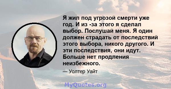 Я жил под угрозой смерти уже год. И из -за этого я сделал выбор. Послушай меня. Я один должен страдать от последствий этого выбора, никого другого. И эти последствия, они идут. Больше нет продления неизбежного.