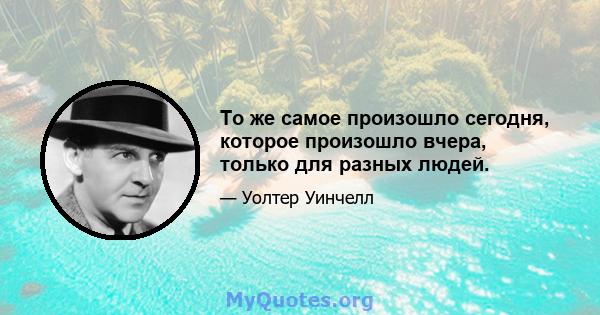 То же самое произошло сегодня, которое произошло вчера, только для разных людей.