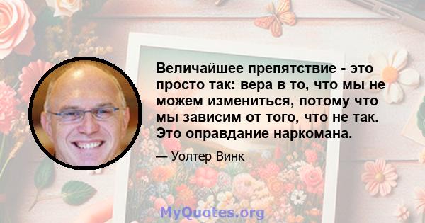 Величайшее препятствие - это просто так: вера в то, что мы не можем измениться, потому что мы зависим от того, что не так. Это оправдание наркомана.