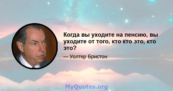 Когда вы уходите на пенсию, вы уходите от того, кто кто это, кто это?