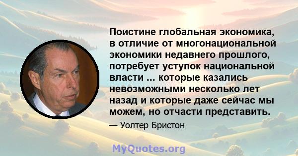 Поистине глобальная экономика, в отличие от многонациональной экономики недавнего прошлого, потребует уступок национальной власти ... которые казались невозможными несколько лет назад и которые даже сейчас мы можем, но