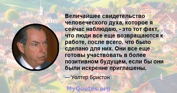 Величайшее свидетельство человеческого духа, которое я сейчас наблюдаю, - это тот факт, что люди все еще возвращаются к работе, после всего, что было сделано для них. Они все еще готовы участвовать в более позитивном