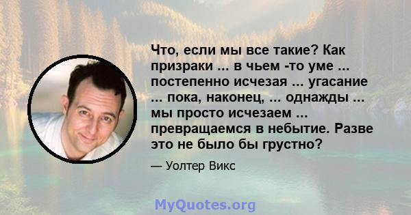 Что, если мы все такие? Как призраки ... в чьем -то уме ... постепенно исчезая ... угасание ... пока, наконец, ... однажды ... мы просто исчезаем ... превращаемся в небытие. Разве это не было бы грустно?