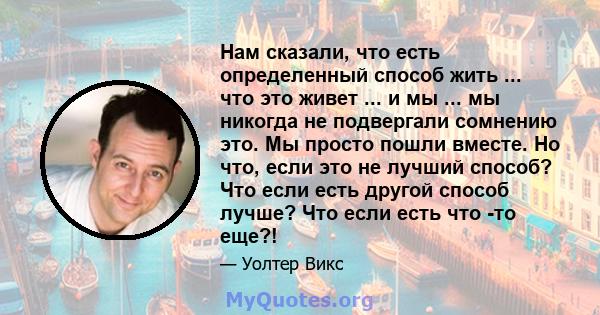 Нам сказали, что есть определенный способ жить ... что это живет ... и мы ... мы никогда не подвергали сомнению это. Мы просто пошли вместе. Но что, если это не лучший способ? Что если есть другой способ лучше? Что если 