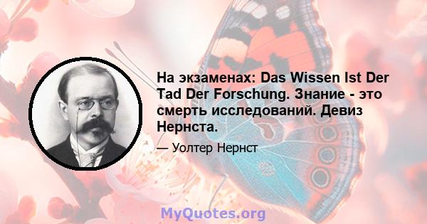 На экзаменах: Das Wissen Ist Der Tad Der Forschung. Знание - это смерть исследований. Девиз Нернста.