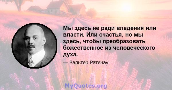 Мы здесь не ради владения или власти. Или счастья, но мы здесь, чтобы преобразовать божественное из человеческого духа.