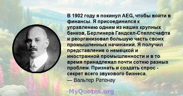 В 1902 году я покинул AEG, чтобы войти в финансы. Я присоединился к управлению одним из наших крупных банков, Берлинера Гандсел-Спеллсчафта и реорганизовал большую часть своих промышленных начинаний. Я получил