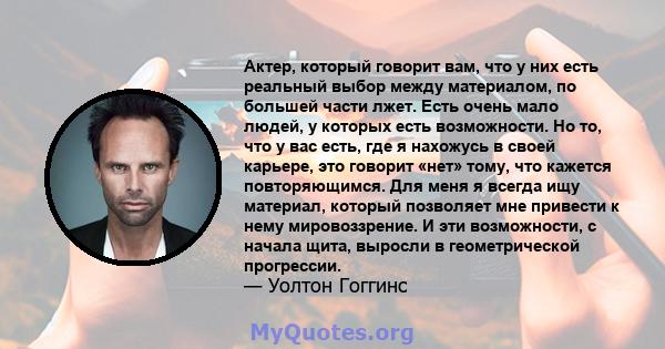 Актер, который говорит вам, что у них есть реальный выбор между материалом, по большей части лжет. Есть очень мало людей, у которых есть возможности. Но то, что у вас есть, где я нахожусь в своей карьере, это говорит