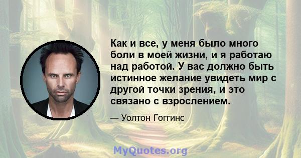 Как и все, у меня было много боли в моей жизни, и я работаю над работой. У вас должно быть истинное желание увидеть мир с другой точки зрения, и это связано с взрослением.