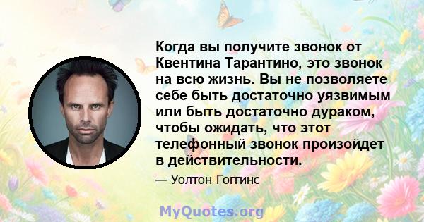 Когда вы получите звонок от Квентина Тарантино, это звонок на всю жизнь. Вы не позволяете себе быть достаточно уязвимым или быть достаточно дураком, чтобы ожидать, что этот телефонный звонок произойдет в