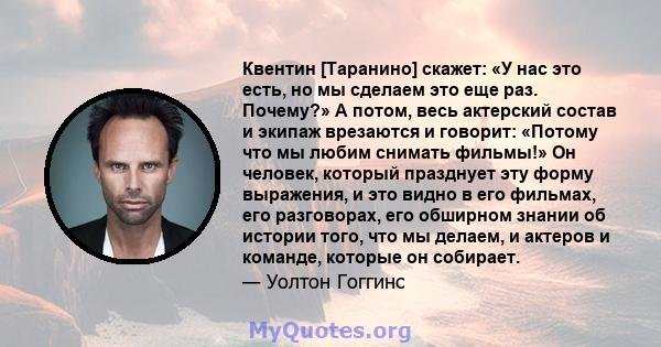 Квентин [Таранино] скажет: «У нас это есть, но мы сделаем это еще раз. Почему?» А потом, весь актерский состав и экипаж врезаются и говорит: «Потому что мы любим снимать фильмы!» Он человек, который празднует эту форму