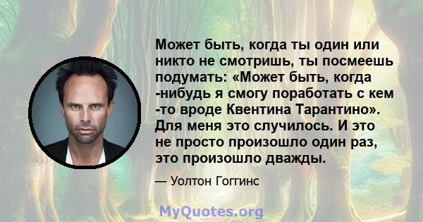 Может быть, когда ты один или никто не смотришь, ты посмеешь подумать: «Может быть, когда -нибудь я смогу поработать с кем -то вроде Квентина Тарантино». Для меня это случилось. И это не просто произошло один раз, это