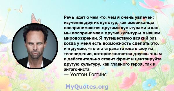 Речь идет о чем -то, чем я очень увлечен: изучение других культур, как американцы воспринимаются другими культурами и как мы воспринимаем другие культуры в нашем мировоззрении. Я путешествую всякий раз, когда у меня