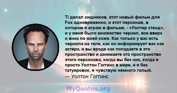 Ti делал хищников, этот новый фильм для Fox одновременно, и этот персонаж, в котором я играю в фильме, - «Уолтер стенд», и у меня было множество чернил, все вверх и вниз по моей коже. Как только у вас есть чернила на