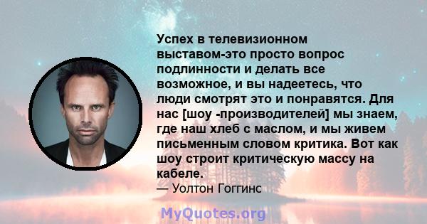 Успех в телевизионном выставом-это просто вопрос подлинности и делать все возможное, и вы надеетесь, что люди смотрят это и понравятся. Для нас [шоу -производителей] мы знаем, где наш хлеб с маслом, и мы живем