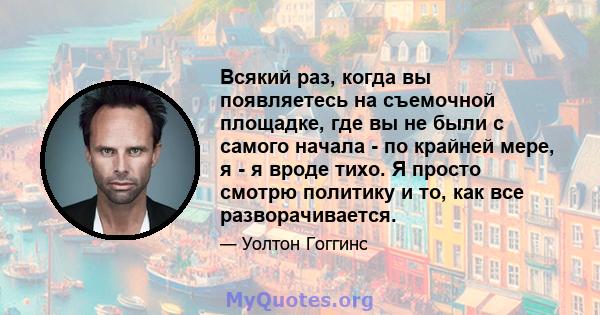 Всякий раз, когда вы появляетесь на съемочной площадке, где вы не были с самого начала - по крайней мере, я - я вроде тихо. Я просто смотрю политику и то, как все разворачивается.