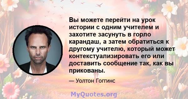 Вы можете перейти на урок истории с одним учителем и захотите засунуть в горло карандаш, а затем обратиться к другому учителю, который может контекстуализировать его или доставить сообщение так, как вы прикованы.