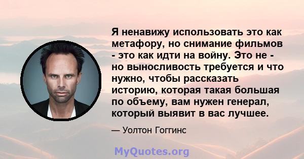 Я ненавижу использовать это как метафору, но снимание фильмов - это как идти на войну. Это не - но выносливость требуется и что нужно, чтобы рассказать историю, которая такая большая по объему, вам нужен генерал,