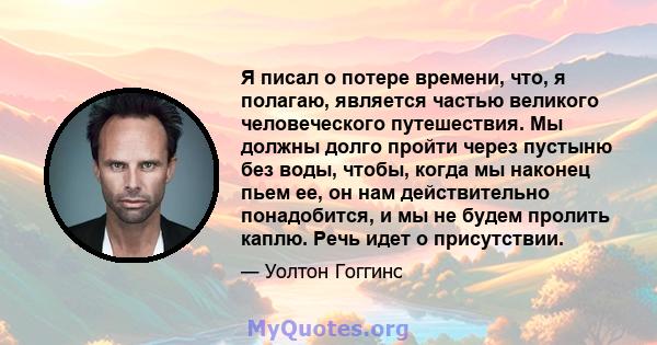 Я писал о потере времени, что, я полагаю, является частью великого человеческого путешествия. Мы должны долго пройти через пустыню без воды, чтобы, когда мы наконец пьем ее, он нам действительно понадобится, и мы не