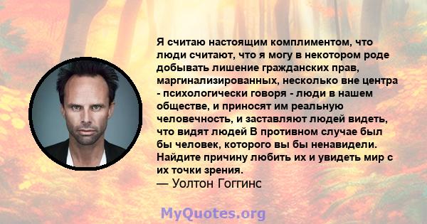 Я считаю настоящим комплиментом, что люди считают, что я могу в некотором роде добывать лишение гражданских прав, маргинализированных, несколько вне центра - психологически говоря - люди в нашем обществе, и приносят им