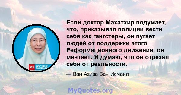 Если доктор Махатхир подумает, что, приказывая полиции вести себя как гангстеры, он пугает людей от поддержки этого Реформационного движения, он мечтает. Я думаю, что он отрезал себя от реальности.