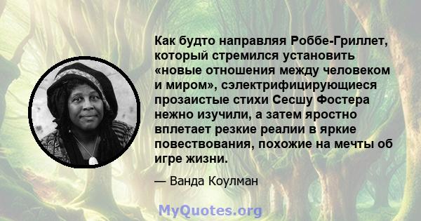 Как будто направляя Роббе-Гриллет, который стремился установить «новые отношения между человеком и миром», сэлектрифицирующиеся прозаистые стихи Сесшу Фостера нежно изучили, а затем яростно вплетает резкие реалии в