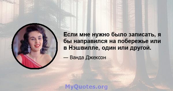 Если мне нужно было записать, я бы направился на побережье или в Нэшвилле, один или другой.