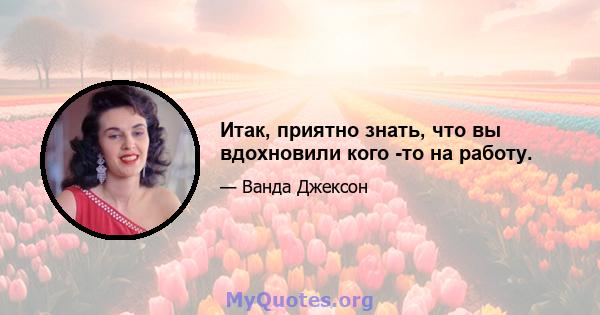 Итак, приятно знать, что вы вдохновили кого -то на работу.