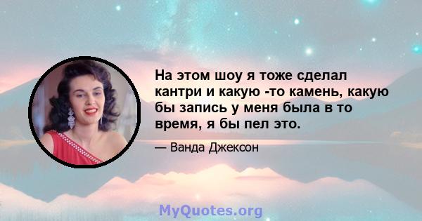 На этом шоу я тоже сделал кантри и какую -то камень, какую бы запись у меня была в то время, я бы пел это.