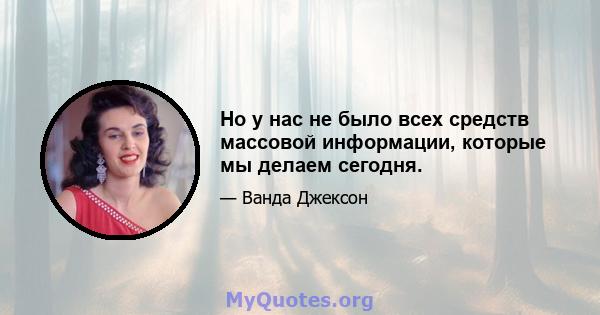 Но у нас не было всех средств массовой информации, которые мы делаем сегодня.