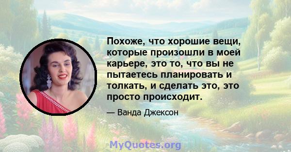 Похоже, что хорошие вещи, которые произошли в моей карьере, это то, что вы не пытаетесь планировать и толкать, и сделать это, это просто происходит.