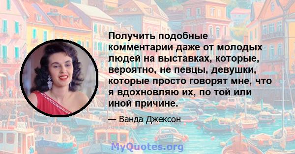 Получить подобные комментарии даже от молодых людей на выставках, которые, вероятно, не певцы, девушки, которые просто говорят мне, что я вдохновляю их, по той или иной причине.