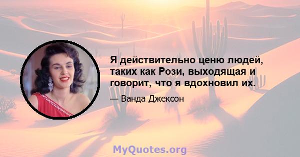 Я действительно ценю людей, таких как Рози, выходящая и говорит, что я вдохновил их.