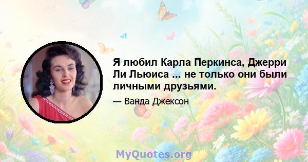 Я любил Карла Перкинса, Джерри Ли Льюиса ... не только они были личными друзьями.