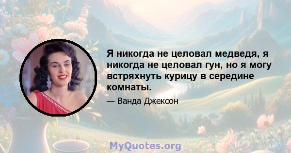 Я никогда не целовал медведя, я никогда не целовал гун, но я могу встряхнуть курицу в середине комнаты.