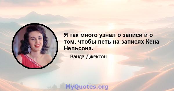 Я так много узнал о записи и о том, чтобы петь на записях Кена Нельсона.